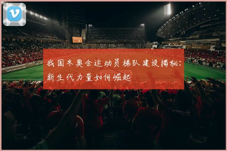 我国冬奥会运动员梯队建设揭秘：新生代力量如何崛起