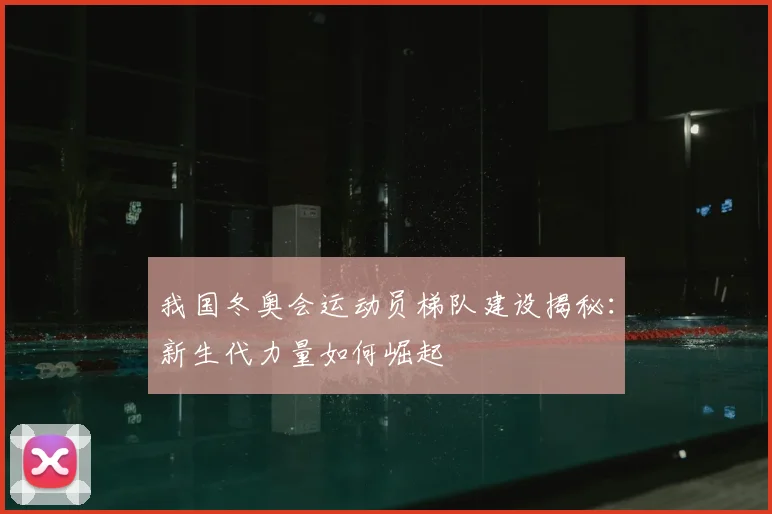我国冬奥会运动员梯队建设揭秘：新生代力量如何崛起