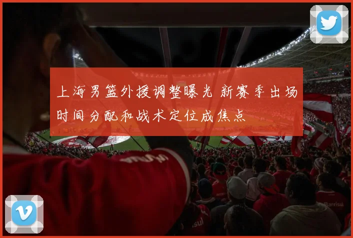 上海男篮外援调整曝光 新赛季出场时间分配和战术定位成焦点